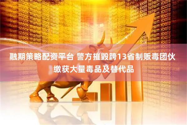 融期策略配资平台 警方摧毁跨13省制贩毒团伙 缴获大量毒品及替代品