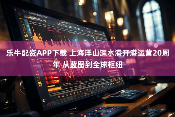 乐牛配资APP下载 上海洋山深水港开港运营20周年 从蓝图到全球枢纽