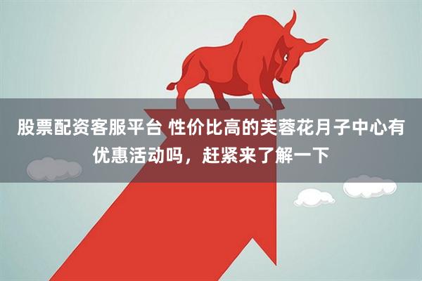 股票配资客服平台 性价比高的芙蓉花月子中心有优惠活动吗，赶紧来了解一下
