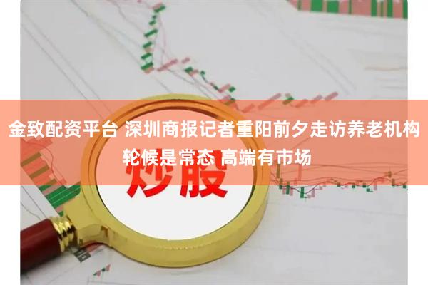 金致配资平台 深圳商报记者重阳前夕走访养老机构 轮候是常态 高端有市场