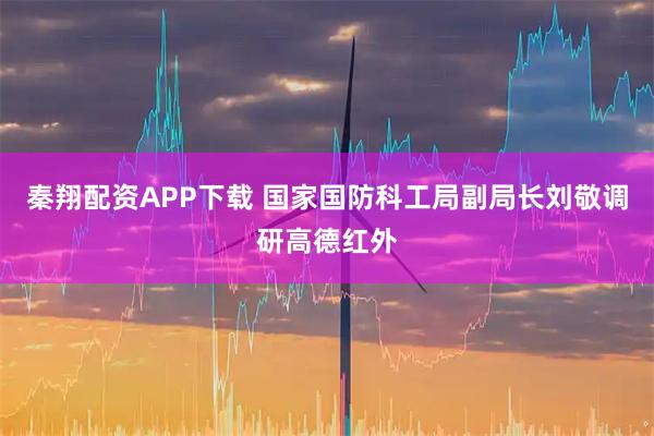 秦翔配资APP下载 国家国防科工局副局长刘敬调研高德红外