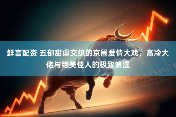 鲜言配资 五部甜虐交织的京圈爱情大戏，高冷大佬与绝美佳人的极致浪漫