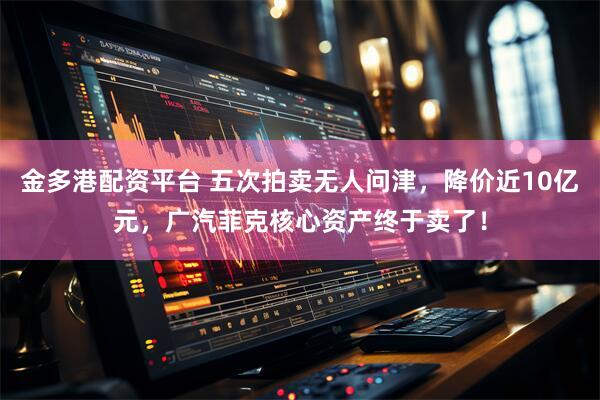 金多港配资平台 五次拍卖无人问津，降价近10亿元，广汽菲克核心资产终于卖了！