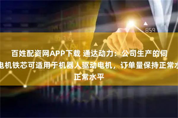 百姓配资网APP下载 通达动力：公司生产的伺服电机铁芯可适用于机器人驱动电机，订单量保持正常水平