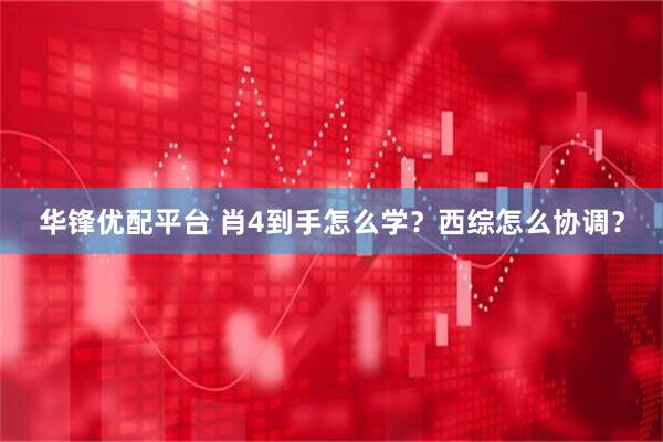 华锋优配平台 肖4到手怎么学？西综怎么协调？