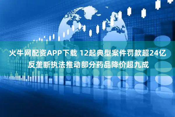 火牛网配资APP下载 12起典型案件罚款超24亿 反垄断执法推动部分药品降价超九成