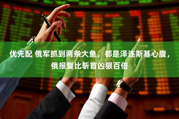 优先配 俄军抓到两条大鱼，都是泽连斯基心腹，俄报复比斩首凶狠百倍