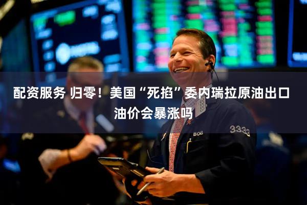配资服务 归零！美国“死掐”委内瑞拉原油出口 油价会暴涨吗