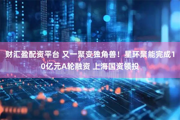 财汇盈配资平台 又一聚变独角兽！星环聚能完成10亿元A轮融资 上海国资领投