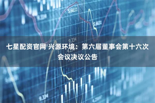七星配资官网 兴源环境：第六届董事会第十六次会议决议公告