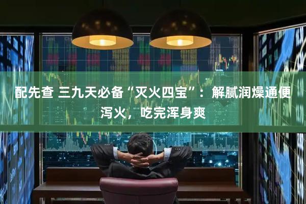 配先查 三九天必备“灭火四宝”：解腻润燥通便泻火，吃完浑身爽