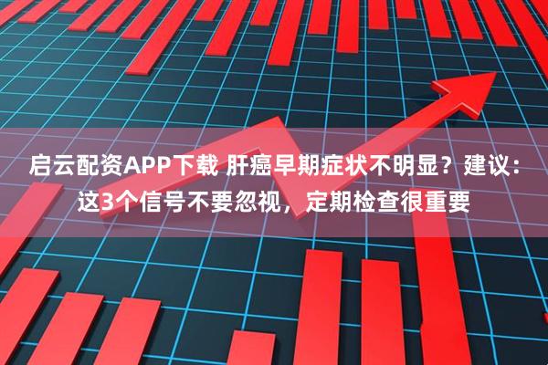 启云配资APP下载 肝癌早期症状不明显？建议：这3个信号不要忽视，定期检查很重要