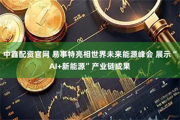 中鑫配资官网 易事特亮相世界未来能源峰会 展示“AI+新能源”产业链成果