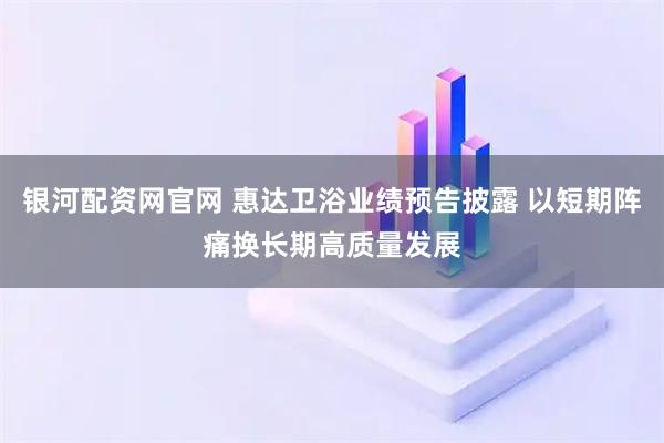 银河配资网官网 惠达卫浴业绩预告披露 以短期阵痛换长期高质量发展