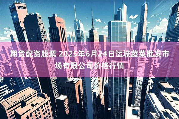 期货配资股票 2025年6月24日运城蔬菜批发市场有限公司价格行情