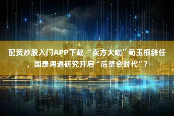 配资炒股入门APP下载 “卖方大咖”荀玉根辞任，国泰海通研究开启“后整合时代”?