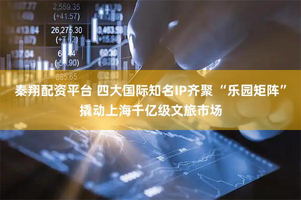 秦翔配资平台 四大国际知名IP齐聚 “乐园矩阵”撬动上海千亿级文旅市场