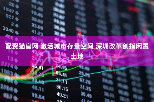配资猫官网 激活城市存量空间 深圳改革剑指闲置土地