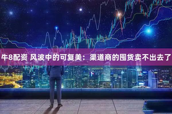 牛8配资 风波中的可复美：渠道商的囤货卖不出去了