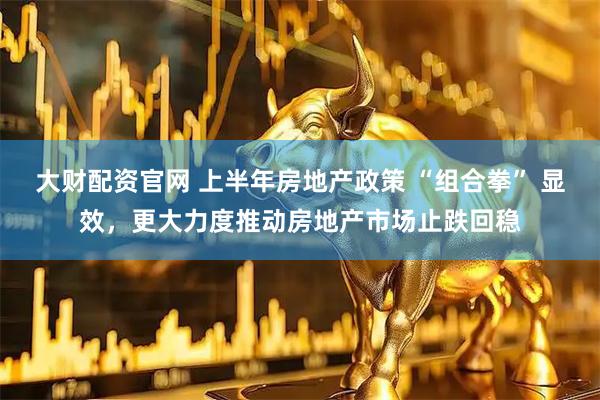 大财配资官网 上半年房地产政策 “组合拳” 显效，更大力度推动房地产市场止跌回稳