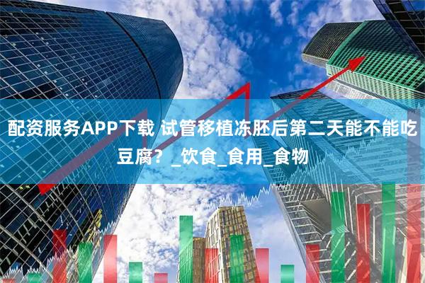 配资服务APP下载 试管移植冻胚后第二天能不能吃豆腐？_饮食_食用_食物