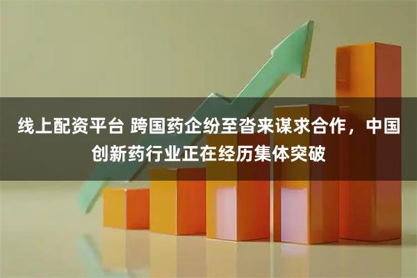 线上配资平台 跨国药企纷至沓来谋求合作，中国创新药行业正在经历集体突破