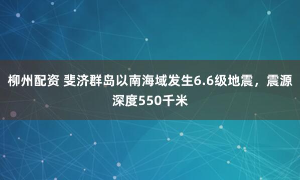 柳州配资 斐济群岛以南海域发生6.6级地震，震源深度550千米