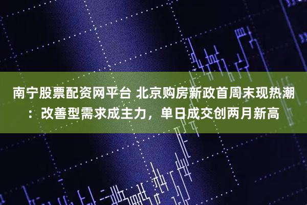 南宁股票配资网平台 北京购房新政首周末现热潮：改善型需求成主力，单日成交创两月新高