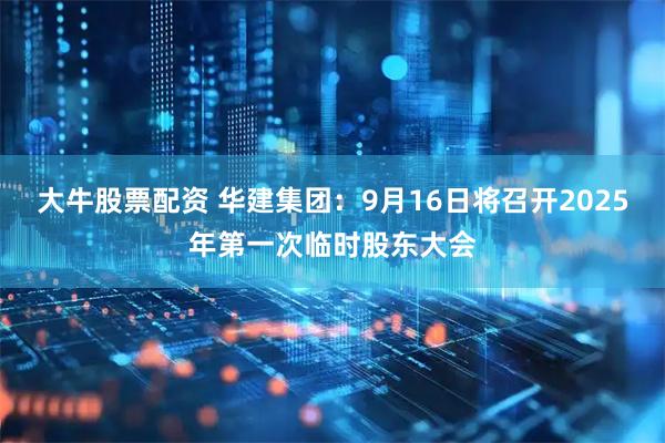大牛股票配资 华建集团：9月16日将召开2025年第一次临时股东大会