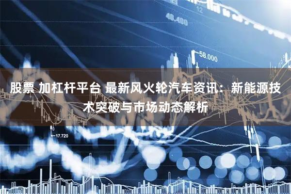 股票 加杠杆平台 最新风火轮汽车资讯：新能源技术突破与市场动态解析