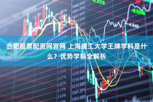 合肥股票配资网官网 上海理工大学王牌学科是什么？优势学科全解析